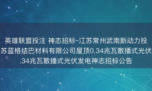 英雄联盟投注 神志招标~江苏常州武南新动力投资有限公司建设江苏蓝格结巴材料有限公司屋顶0.34兆瓦散播式光伏发电神志招标公告