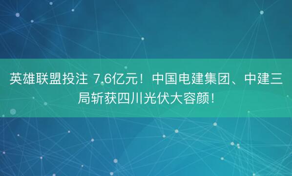 英雄联盟投注 7.6亿元！中国电建集团、中建三局斩获四川光伏大容颜！