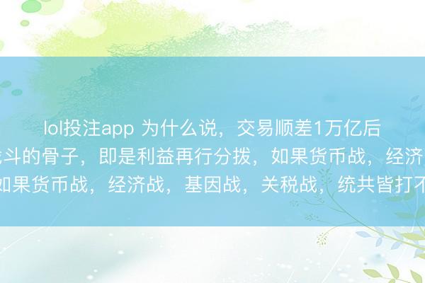 lol投注app 为什么说,交易顺差1万亿后,势必会有热战!其实战斗的骨子,即是利益再行分拨,如果货币战,经济战,基因战,关税战,统共皆打不赢的情