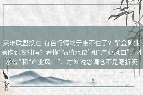 英雄联盟投注 有色行情终于坐不住了?紫金矿业、洛阳钼业减半仓这波操作到底对吗?看懂“估值水位”和“产业风口”,才知说念调仓不是瞎折腾