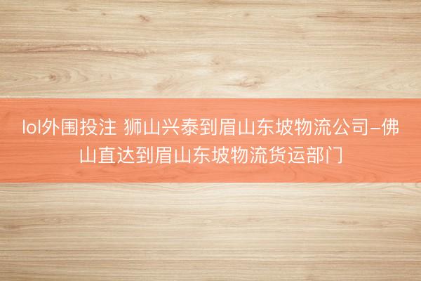 lol外围投注 狮山兴泰到眉山东坡物流公司-佛山直达到眉山东坡物流货运部门