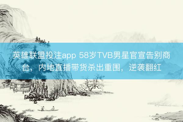 英雄联盟投注app 58岁TVB男星官宣告别商台，内地直播带货杀出重围，逆袭翻红