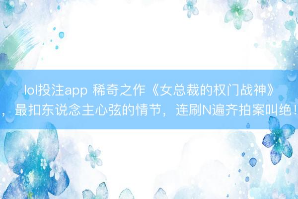 lol投注app 稀奇之作《女总裁的权门战神》，最扣东说念主心弦的情节，连刷N遍齐拍案叫绝！
