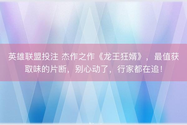 英雄联盟投注 杰作之作《龙王狂婿》，最值获取味的片断，别心动了，行家都在追！