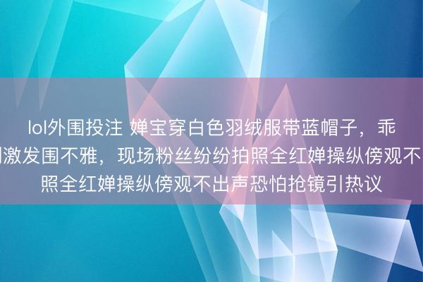 lol外围投注 婵宝穿白色羽绒服带蓝帽子，乖乖去看王俊凯的话剧激发围不雅，现场粉丝纷纷拍照全红婵操纵傍观不出声恐怕抢镜引热议