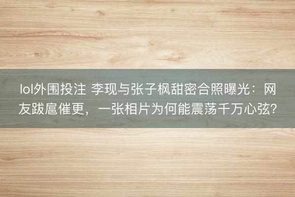 lol外围投注 李现与张子枫甜密合照曝光：网友跋扈催更，一张相片为何能震荡千万心弦？