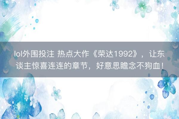 lol外围投注 热点大作《荣达1992》,让东谈主惊喜连连的章节,好意思瞻念不狗血!