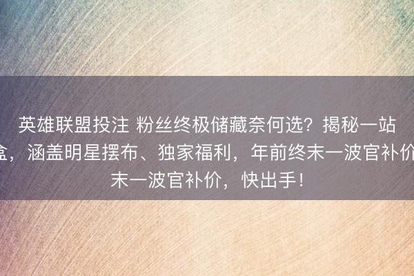 英雄联盟投注 粉丝终极储藏奈何选？揭秘一站式应援礼盒，涵盖明星摆布、独家福利，年前终末一波官补价，快出手！