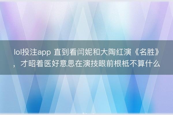 lol投注app 直到看闫妮和大陶红演《名胜》，才昭着医好意思在演技眼前根柢不算什么