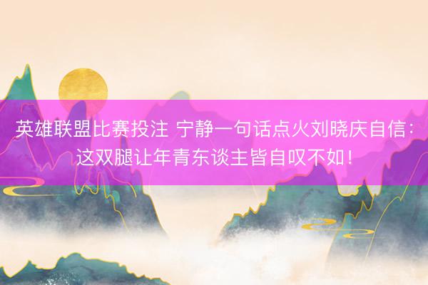 英雄联盟比赛投注 宁静一句话点火刘晓庆自信：这双腿让年青东谈主皆自叹不如！