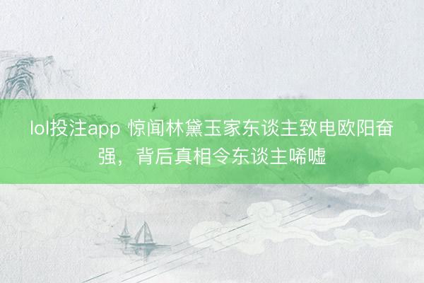 lol投注app 惊闻林黛玉家东谈主致电欧阳奋强，背后真相令东谈主唏嘘