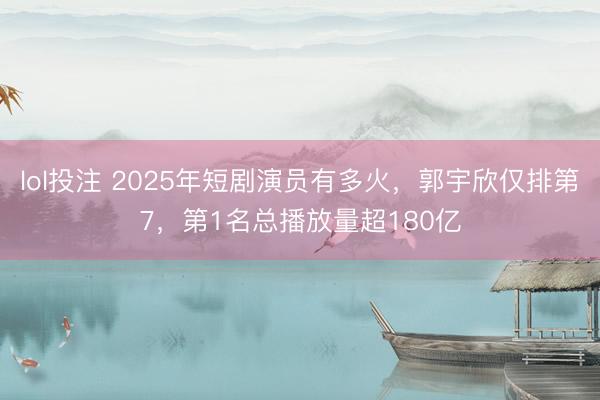 lol投注 2025年短剧演员有多火，郭宇欣仅排第7，第1名总播放量超180亿