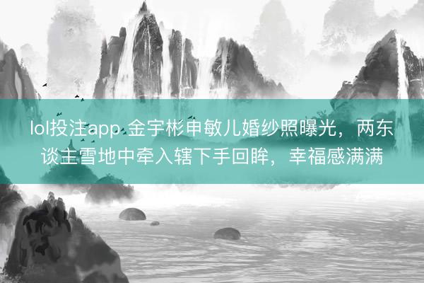 lol投注app 金宇彬申敏儿婚纱照曝光，两东谈主雪地中牵入辖下手回眸，幸福感满满