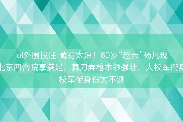 lol外围投注 藏得太深！60岁“赵云”杨凡现状曝光，北京四合院享满足，舞刀弄枪本领强壮，大校军衔身份太不测