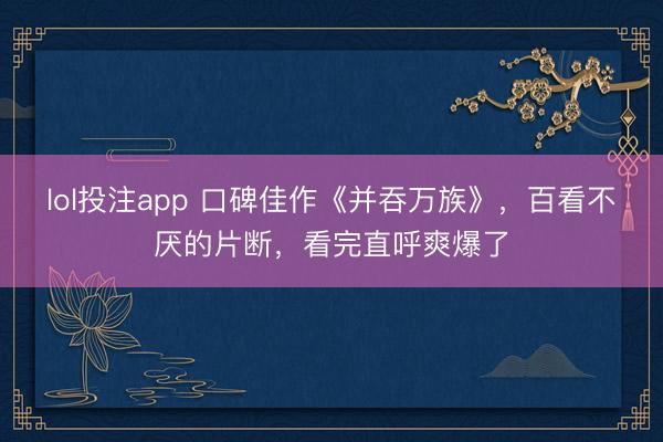 lol投注app 口碑佳作《并吞万族》，百看不厌的片断，看完直呼爽爆了