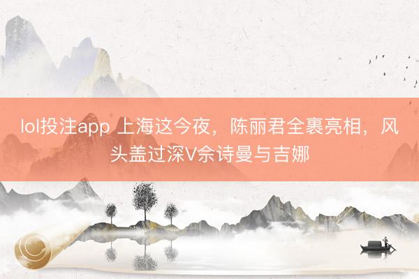 lol投注app 上海这今夜，陈丽君全裹亮相，风头盖过深V佘诗曼与吉娜