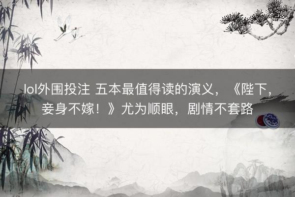 lol外围投注 五本最值得读的演义，《陛下，妾身不嫁！》尤为顺眼，剧情不套路