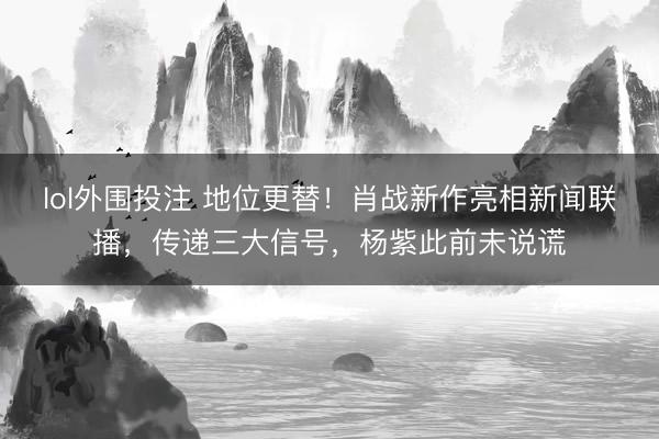 lol外围投注 地位更替！肖战新作亮相新闻联播，传递三大信号，杨紫此前未说谎