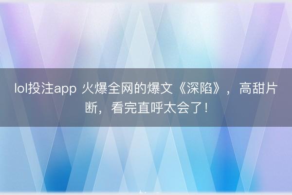 lol投注app 火爆全网的爆文《深陷》，高甜片断，看完直呼太会了！