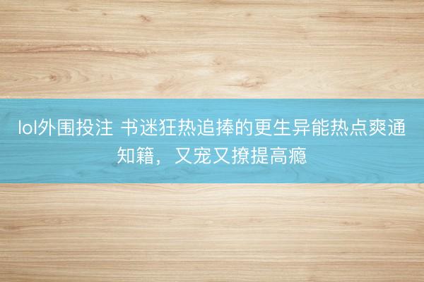 lol外围投注 书迷狂热追捧的更生异能热点爽通知籍，又宠又撩提高瘾