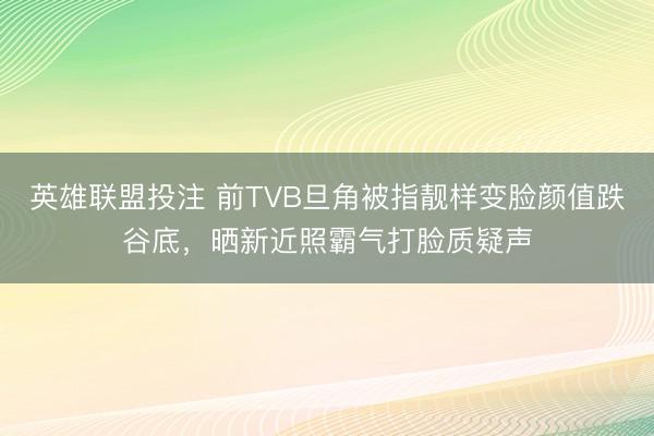 英雄联盟投注 前TVB旦角被指靓样变脸颜值跌谷底，晒新近照霸气打脸质疑声