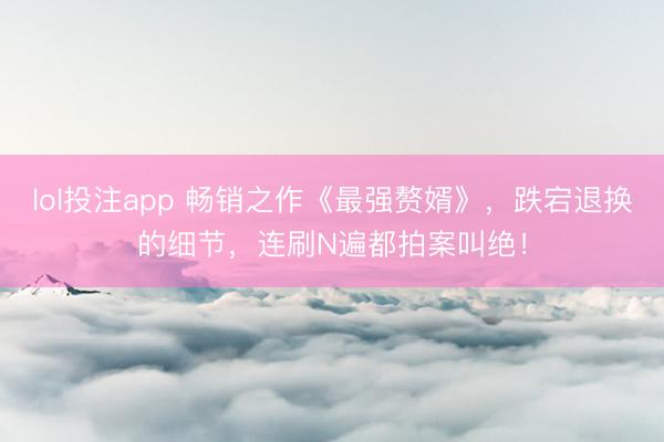 lol投注app 畅销之作《最强赘婿》，跌宕退换的细节，连刷N遍都拍案叫绝！