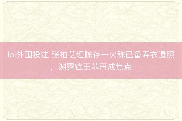 lol外围投注 张柏芝坦陈存一火称已备寿衣遗照，谢霆锋王菲再成焦点