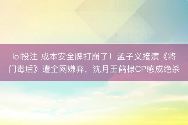 lol投注 成本安全牌打崩了！孟子义接演《将门毒后》遭全网嫌弃，沈月王鹤棣CP感成绝杀