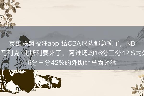英雄联盟投注app 给CBA球队都急疯了，NBA流出狠东谈主马利克·比斯利要来了，阿谁场均16分三分42%的外助比马尚还猛