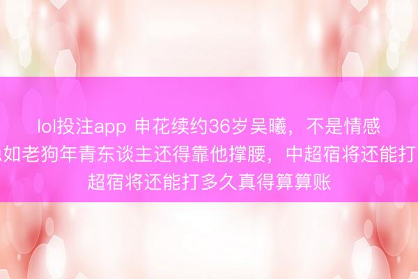 lol投注app 申花续约36岁吴曦，不是情感是实力，中场稳如老狗年青东谈主还得靠他撑腰，中超宿将还能打多久真得算算账