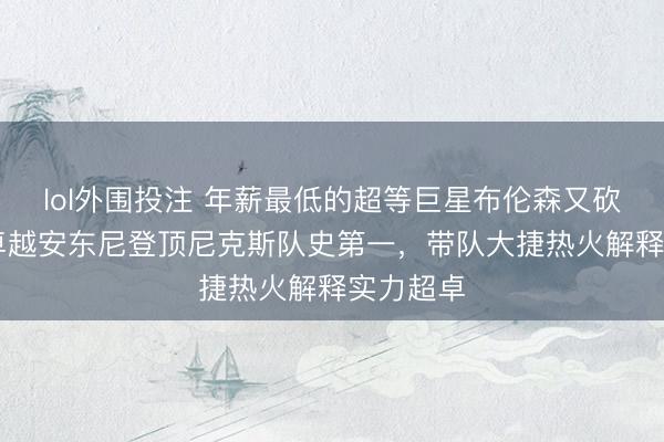 lol外围投注 年薪最低的超等巨星布伦森又砍47分，卓越安东尼登顶尼克斯队史第一，带队大捷热火解释实力超卓