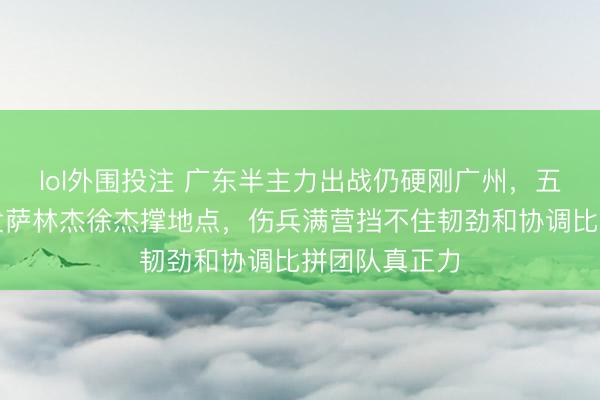lol外围投注 广东半主力出战仍硬刚广州，五连胜没跑爆发萨林杰徐杰撑地点，伤兵满营挡不住韧劲和协调比拼团队真正力