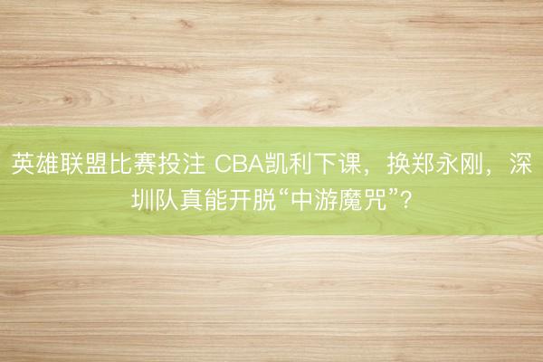 英雄联盟比赛投注 CBA凯利下课，换郑永刚，深圳队真能开脱“中游魔咒”？