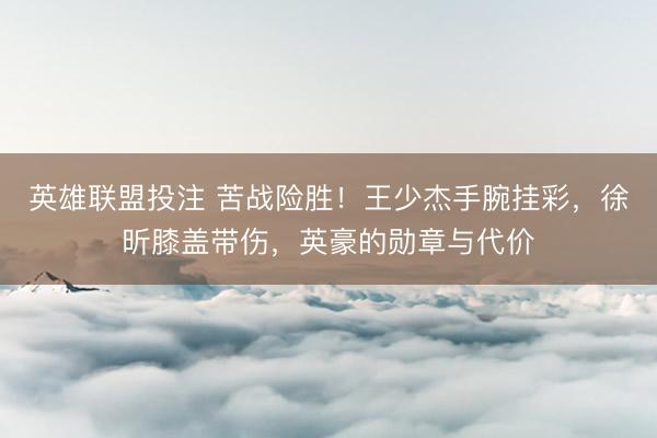 英雄联盟投注 苦战险胜！王少杰手腕挂彩，徐昕膝盖带伤，英豪的勋章与代价