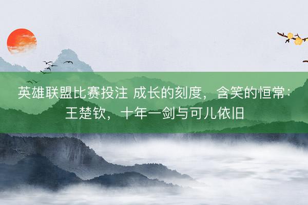 英雄联盟比赛投注 成长的刻度，含笑的恒常：王楚钦，十年一剑与可儿依旧