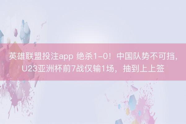 英雄联盟投注app 绝杀1-0！中国队势不可挡，U23亚洲杯前7战仅输1场，抽到上上签