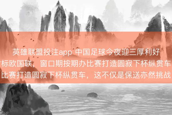 英雄联盟投注app 中国足球今夜迎三厚利好，亚足联推出亚协联对标欧国联，窗口期按期办比赛打造圆寂下杯纵贯车，这不仅是保送亦然挑战