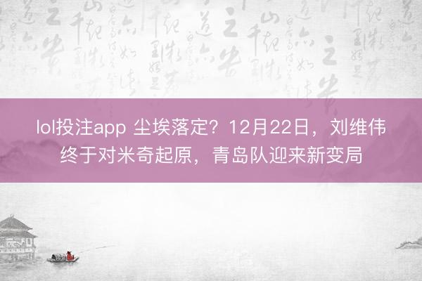 lol投注app 尘埃落定？12月22日，刘维伟终于对米奇起原，青岛队迎来新变局