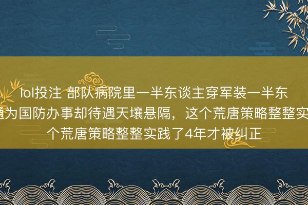 lol投注 部队病院里一半东谈主穿军装一半东谈主穿便装，相通为国防办事却待遇天壤悬隔，这个荒唐策略整整实践了4年才被纠正