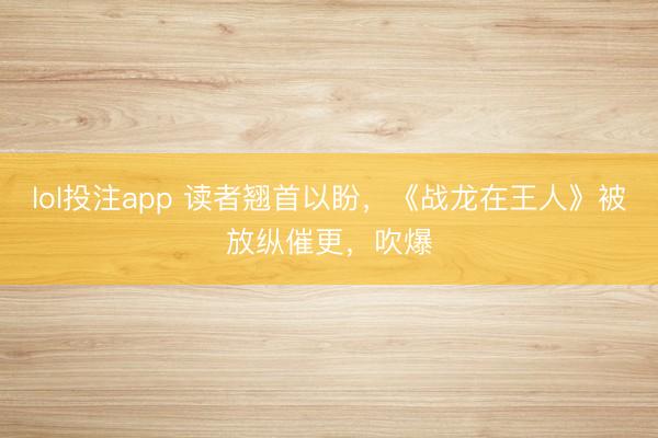 lol投注app 读者翘首以盼，《战龙在王人》被放纵催更，吹爆