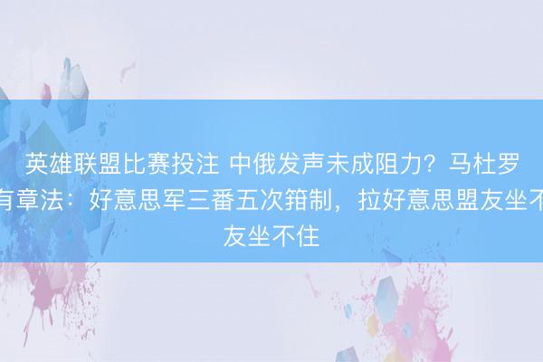 英雄联盟比赛投注 中俄发声未成阻力？马杜罗自有章法：好意思军三番五次箝制，拉好意思盟友坐不住