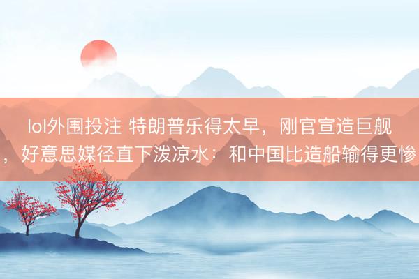 lol外围投注 特朗普乐得太早，刚官宣造巨舰，好意思媒径直下泼凉水：和中国比造船输得更惨