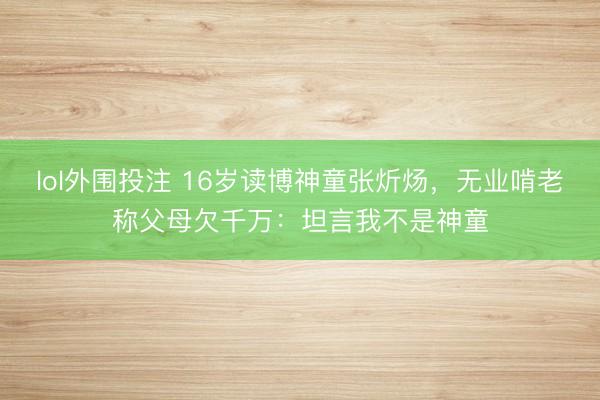 lol外围投注 16岁读博神童张炘炀，无业啃老称父母欠千万：坦言我不是神童