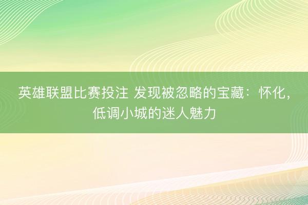 英雄联盟比赛投注 发现被忽略的宝藏：怀化，低调小城的迷人魅力