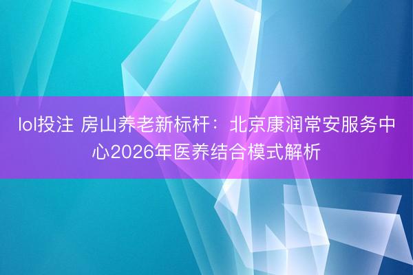 lol投注 房山养老新标杆：北京康润常安服务中心2026年医养结合模式解析