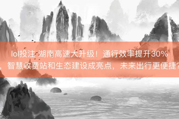 lol投注 湖南高速大升级！通行效率提升30%，智慧收费站和生态建设成亮点，未来出行更便捷？