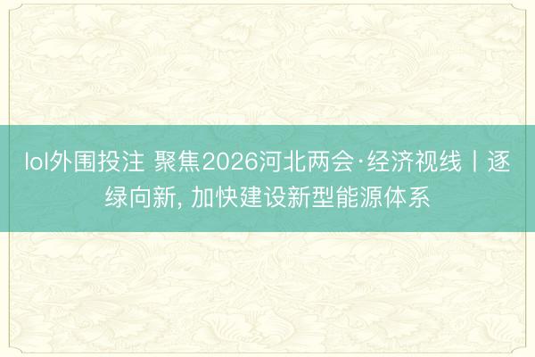 lol外围投注 聚焦2026河北两会·经济视线丨逐绿向新, 加快建设新型能源体系