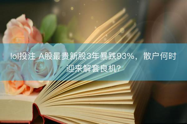 lol投注 A股最贵新股3年暴跌93%,散户何时迎来解套良机?