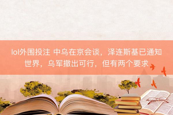 lol外围投注 中乌在京会谈，泽连斯基已通知世界，乌军撤出可行，但有两个要求
