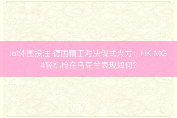 lol外围投注 德国精工对决俄式火力:HK MG4轻机枪在乌克兰表现如何?